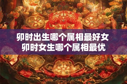 卯时出生哪个属相最好女 卯时女生哪个属相最优