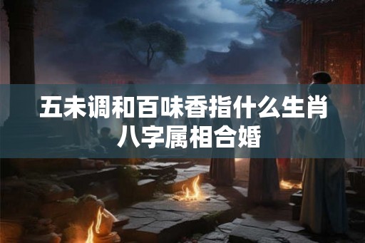 五未调和百味香指什么生肖  八字属相合婚
