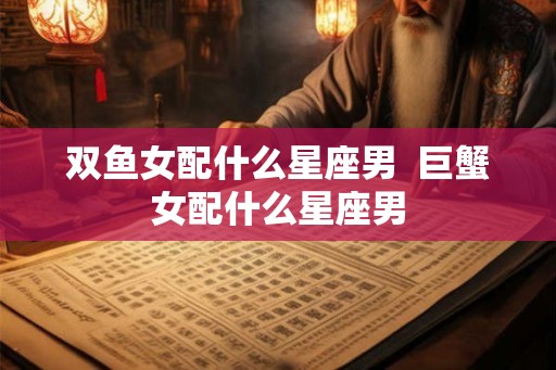 双鱼女配什么星座男  巨蟹女配什么星座男