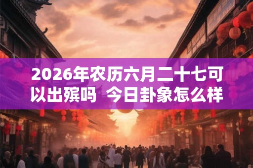 2026年农历六月二十七可以出殡吗  今日卦象怎么样