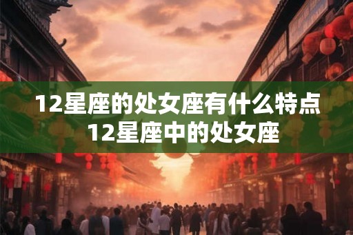 12星座的处女座有什么特点 12星座中的处女座 12星座的处女座有什么特点 12星座中的处女座