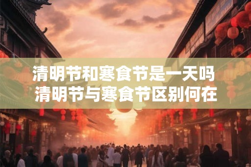 清明节和寒食节是一天吗 清明节与寒食节区别何在