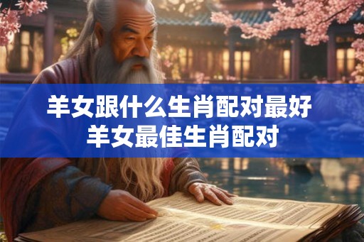 羊女跟什么生肖配对最好 羊女最佳生肖配对 羊女跟什么生肖配对最好 羊女最佳生肖配对