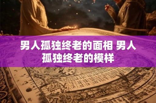 男人孤独终老的面相 男人孤独终老的模样