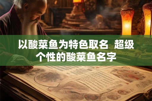 以酸菜鱼为特色取名 超级个性的酸菜鱼名字 以酸菜鱼为特色取名 超级个性的酸菜鱼名字