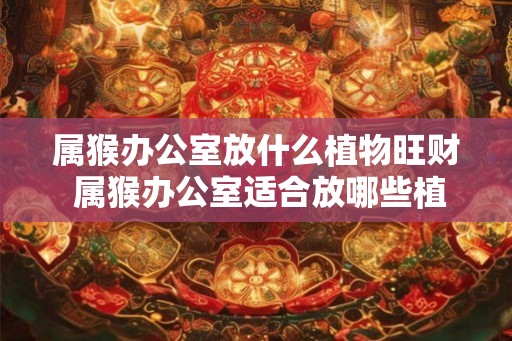 属猴办公室放什么植物旺财 属猴办公室适合放哪些植物招财