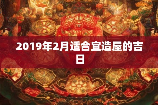 2019年2月适合宜造屋的吉日 2019年2月适合宜造屋的吉日