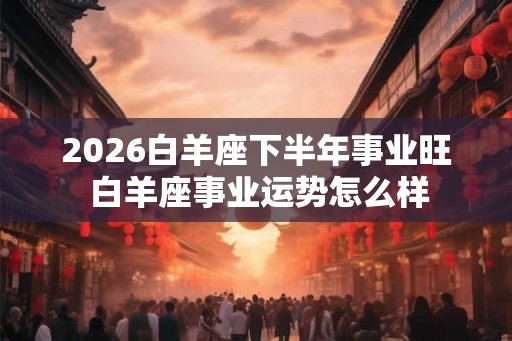 2026白羊座下半年事业旺 白羊座事业运势怎么样
