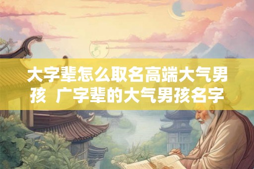 大字辈怎么取名高端大气男孩 广字辈的大气男孩名字 大字辈怎么取名高端大气男孩 广字辈的大气男孩名字