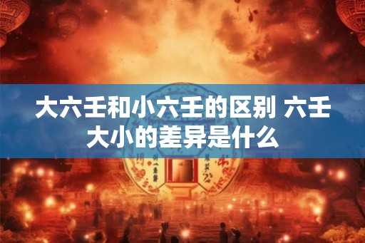 大六壬和小六壬的区别 六壬大小的差异是什么