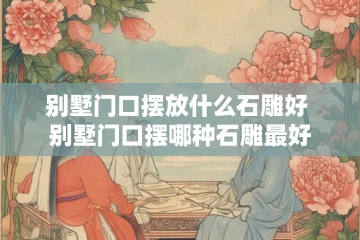 别墅门口摆放什么石雕好 别墅门口摆哪种石雕最好