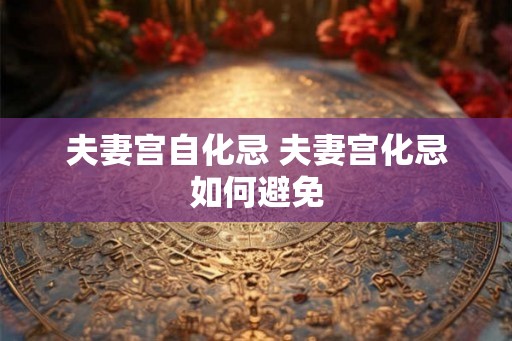 夫妻宫自化忌 夫妻宫化忌如何避免