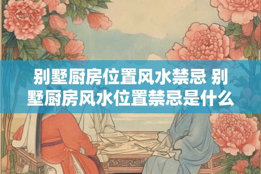 别墅厨房位置风水禁忌 别墅厨房风水位置禁忌是什么