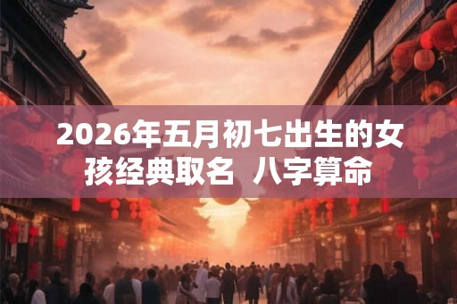 2026年五月初七出生的女孩经典取名  八字算命