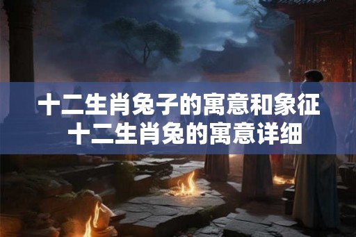 十二生肖兔子的寓意和象征  十二生肖兔的寓意详细
