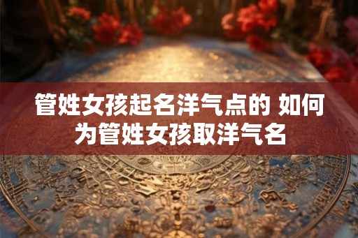 管姓女孩起名洋气点的 如何为管姓女孩取洋气名