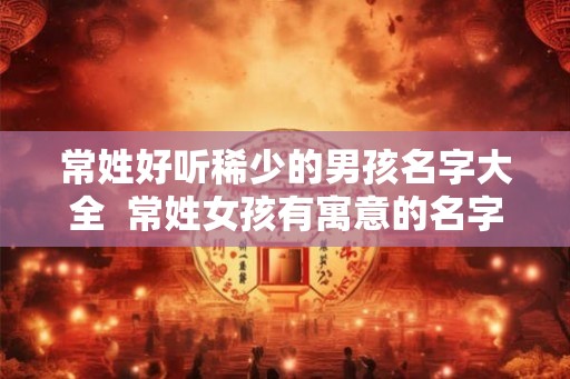 常姓好听稀少的男孩名字大全  常姓女孩有寓意的名字