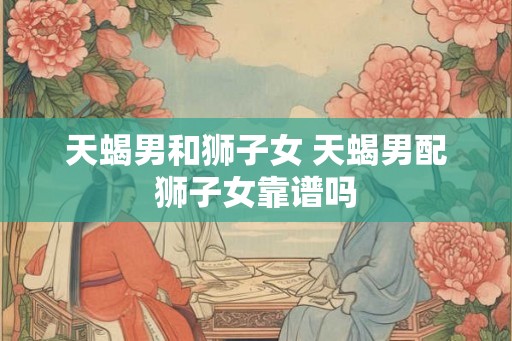 天蝎男和狮子女 天蝎男配狮子女靠谱吗