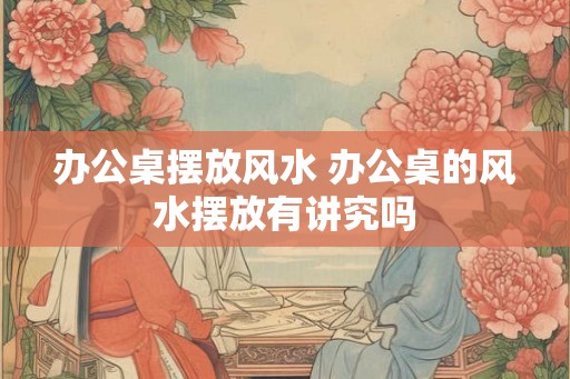 办公桌摆放风水 办公桌的风水摆放有讲究吗 办公桌摆放风水 办公桌的风水摆放有讲究吗