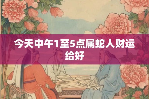 今天中午1至5点属蛇人财运给好