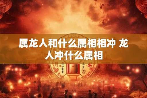 属龙人和什么属相相冲 龙人冲什么属相 属龙人和什么属相相冲 龙人冲什么属相