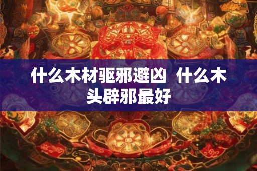 什么木材驱邪避凶  什么木头辟邪最好