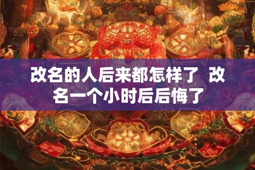 改名的人后来都怎样了 改名一个小时后后悔了 改名的人后来都怎样了 改名一个小时后后悔了