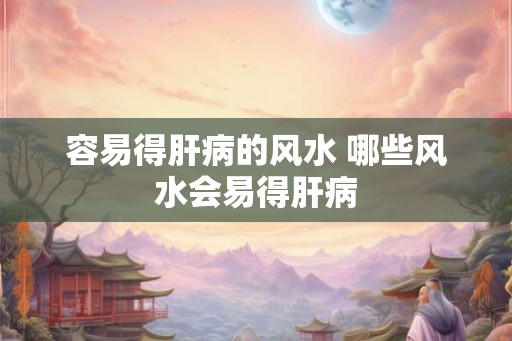 容易得肝病的风水 哪些风水会易得肝病 容易得肝病的风水 哪些风水会易得肝病
