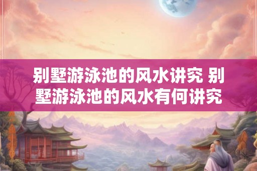 别墅游泳池的风水讲究 别墅游泳池的风水有何讲究 别墅游泳池的风水讲究 别墅游泳池的风水有何讲究