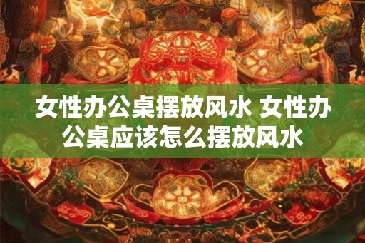 女性办公桌摆放风水 女性办公桌应该怎么摆放风水