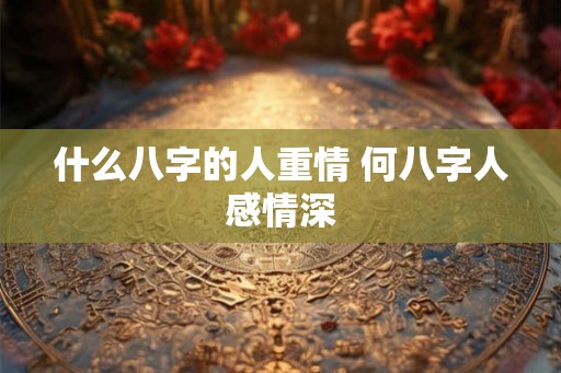 什么八字的人重情 何八字人感情深 什么八字的人重情 何八字人感情深