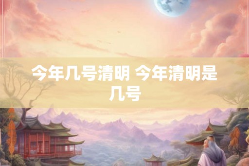 今年几号清明 今年清明是几号 今年几号清明 今年清明是几号
