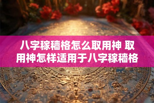 八字稼穑格怎么取用神 取用神怎样适用于八字稼穑格