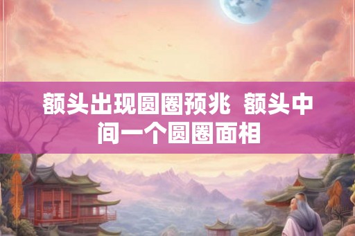 额头出现圆圈预兆 额头中间一个圆圈面相 额头出现圆圈预兆 额头中间一个圆圈面相