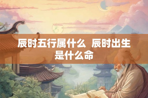 辰时五行属什么  辰时出生是什么命