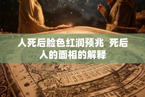人死后脸色红润预兆  死后人的面相的解释