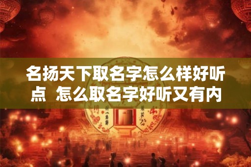 名扬天下取名字怎么样好听点  怎么取名字好听又有内涵
