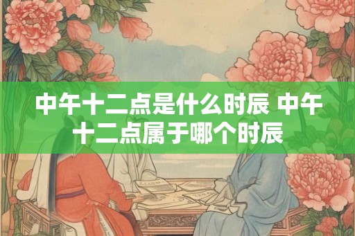 中午十二点是什么时辰 中午十二点属于哪个时辰