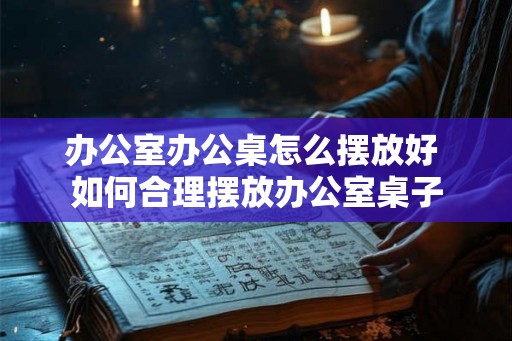 办公室办公桌怎么摆放好 如何合理摆放办公室桌子