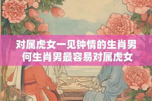 对属虎女一见钟情的生肖男 何生肖男最容易对属虎女一见钟情