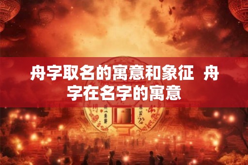 舟字取名的寓意和象征 舟字在名字的寓意 舟字取名的寓意和象征 舟字在名字的寓意