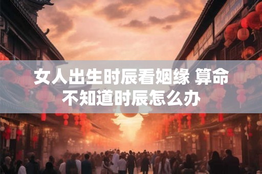 女人出生时辰看姻缘 算命不知道时辰怎么办