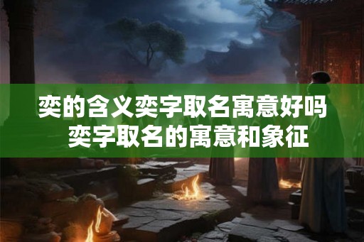 奕的含义奕字取名寓意好吗  奕字取名的寓意和象征