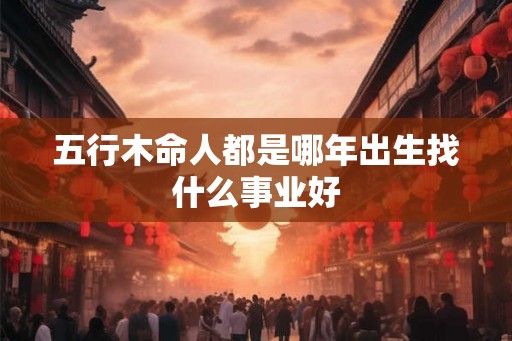 五行木命人都是哪年出生找什么事业好