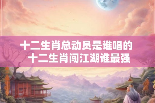 十二生肖总动员是谁唱的 十二生肖闯江湖谁最强 十二生肖总动员是谁唱的 十二生肖闯江湖谁最强