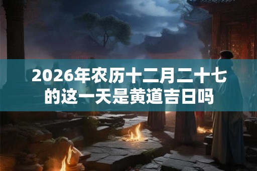 2026年农历十二月二十七的这一天是黄道吉日吗 2026年农历十二月二十七的这一天是黄道吉日吗