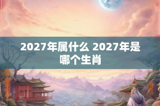 2027年属什么 2027年是哪个生肖