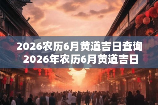 2026农历6月黄道吉日查询 2026年农历6月黄道吉日是哪天