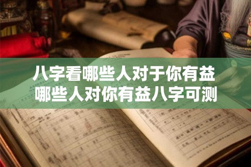 八字看哪些人对于你有益 哪些人对你有益八字可测