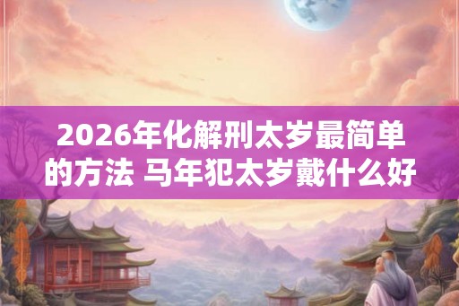 2026年化解刑太岁最简单的方法 马年犯太岁戴什么好